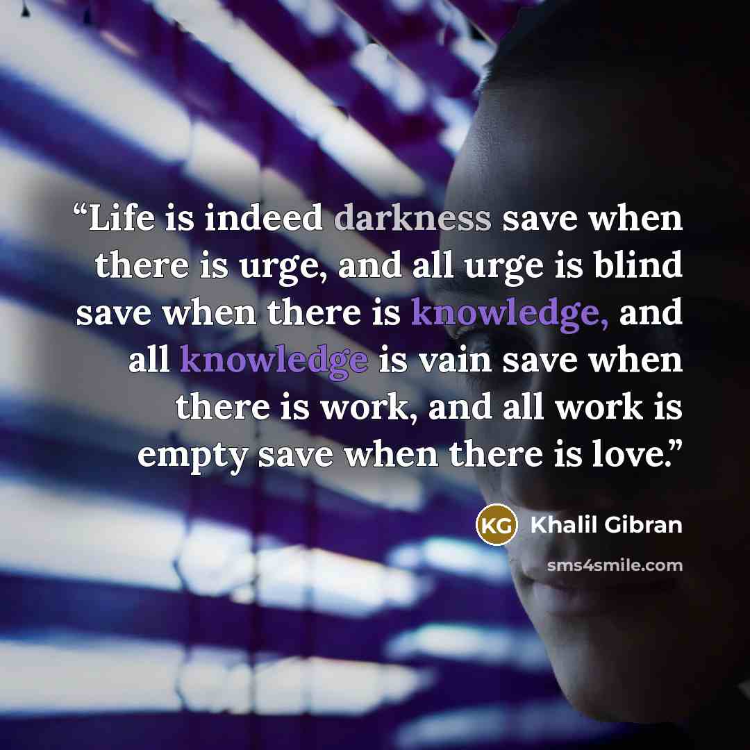 “Life is indeed darkness save when there is urge, and all urge is blind save when there is knowledge, and all knowledge is vain save when there is work, and all work is empty save when there is love.” quote by Khalil Gibran