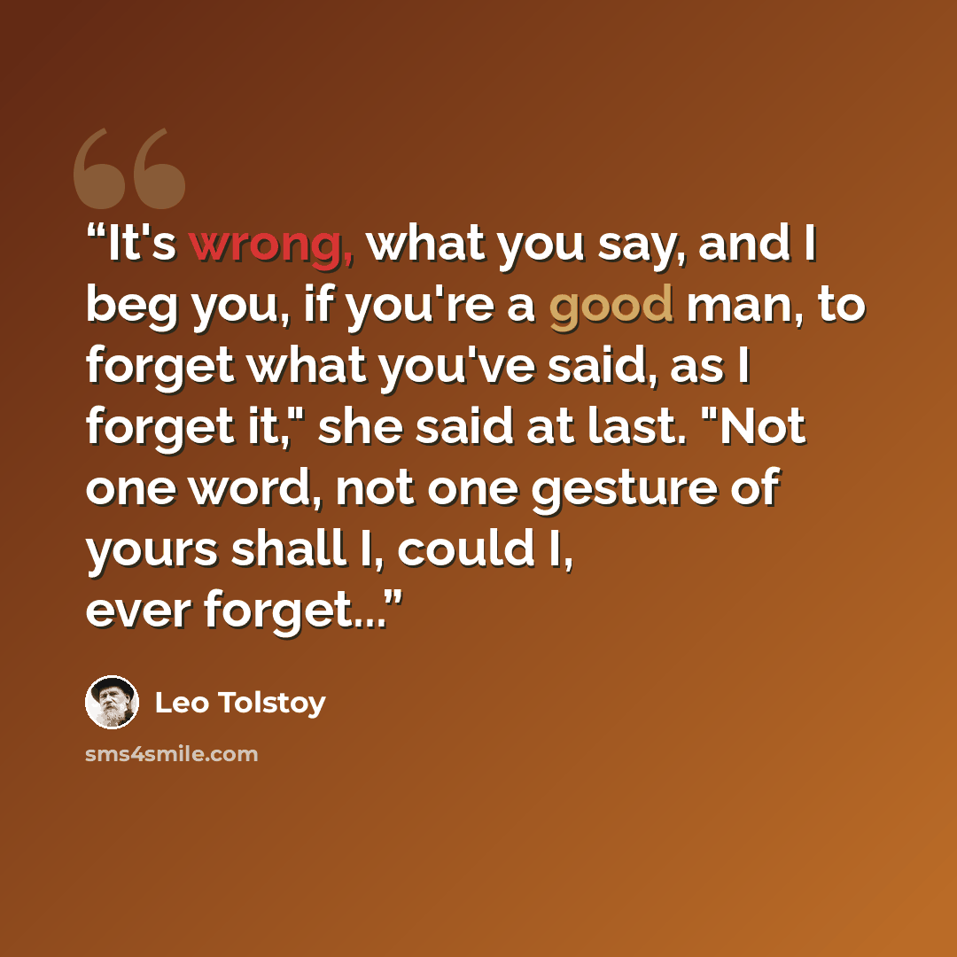 “It's wrong, what you say, and I beg you, if you're a good man, to forget what you've said, as I forget it," she said at last. "Not one word, not one gesture of yours shall I, could I, ever forget...” quote by Leo Tolstoy