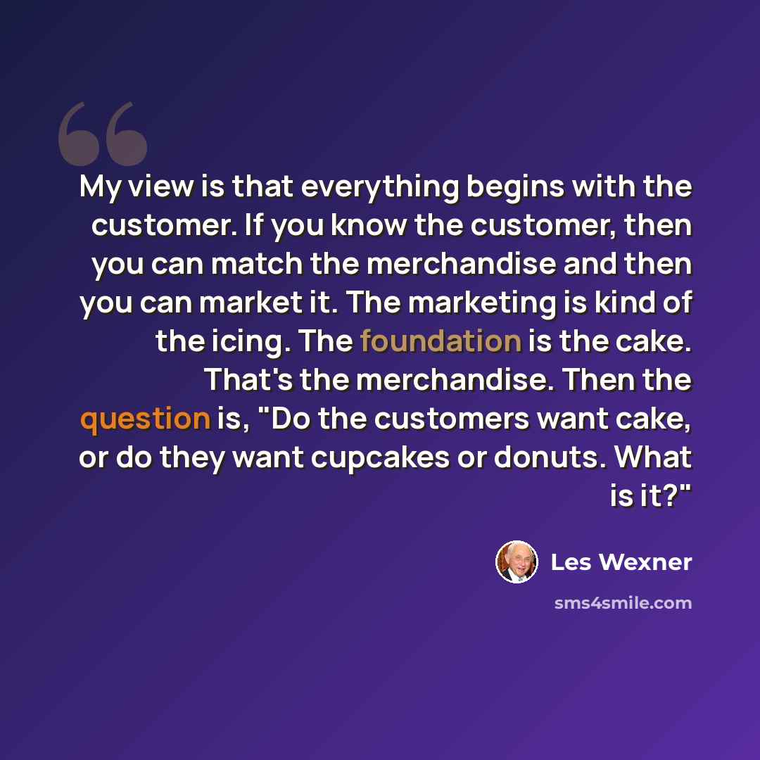 “My view is that everything begins with the customer. If you know the customer, then you can match the merchandise and then you can market it. The marketing is kind of the icing. The foundation is the cake. That's the merchandise. Then the question is, "Do the customers want cake, or do they want…” quote by Les Wexner