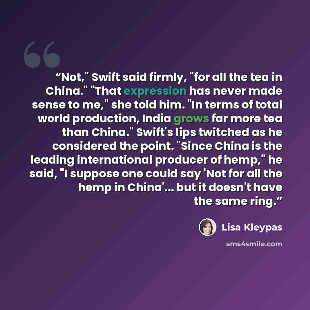 “Not," Swift said firmly, "for all the tea in China." "That expression has never made sense to me," she told him. "In terms of total world production, India grows far more tea than China." Swift's lips twitched as he considered the point. "Since China is the leading international producer of hemp,"…” quote by Lisa Kleypas
