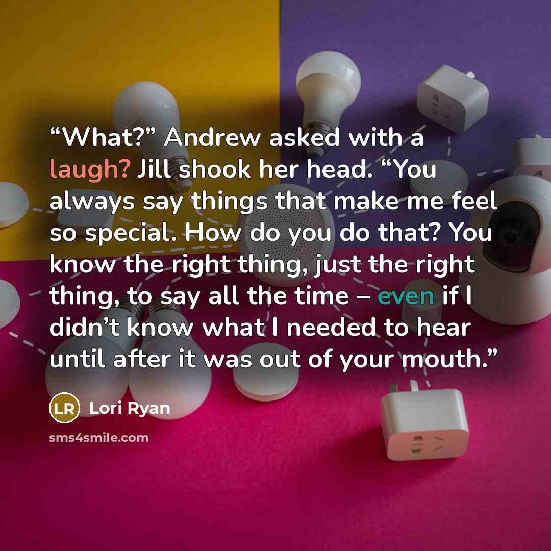 “What?” Andrew asked with a laugh? Jill shook her head. “You always say things that make me feel so special. How do you do that? You know the right thing, just the right thing, to say all the time – even if I didn’t know what I needed to hear until after it was out of your mouth.” quote by Lori Ryan