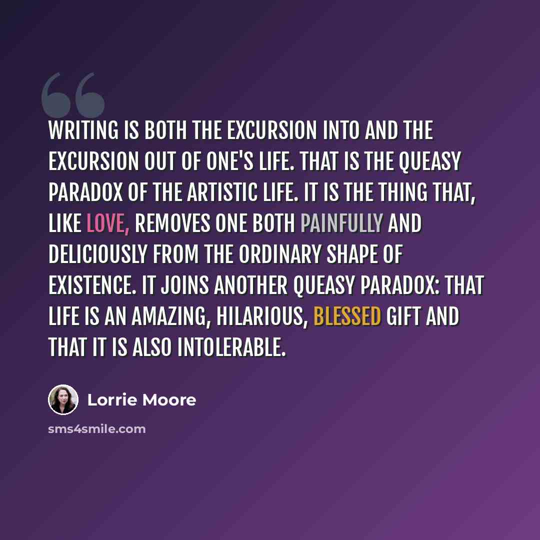 “Writing is both the excursion into and the excursion out of one's life. That is the queasy paradox of the artistic life. It is the thing that, like love, removes one both painfully and deliciously from the ordinary shape of existence. It joins another queasy paradox: that life is an amazing…” quote by Lorrie Moore
