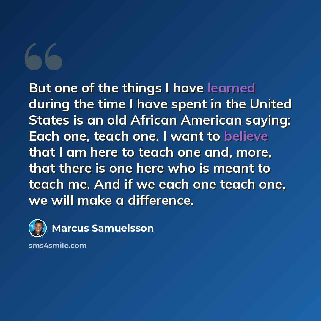 “But one of the things I have learned during the time I have spent in the United States is an old African American saying: Each one, teach one. I want to believe that I am here to teach one and, more, that there is one here who is meant to teach me. And if we each one teach one, we will make a…” quote by Marcus Samuelsson