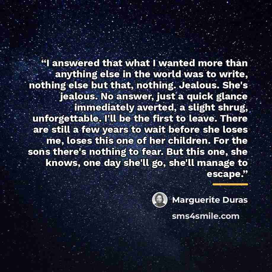 “I answered that what I wanted more than anything else in the world was to write, nothing else but that, nothing. Jealous. She's jealous. No answer, just a quick glance immediately averted, a slight shrug, unforgettable. I'll be the first to leave. There are still a few years to wait before she…” quote by Marguerite Duras