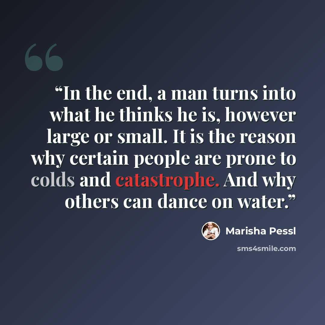 “In the end, a man turns into what he thinks he is, however large or small. It is the reason why certain people are prone to colds and catastrophe. And why others can dance on water.” quote by Marisha Pessl