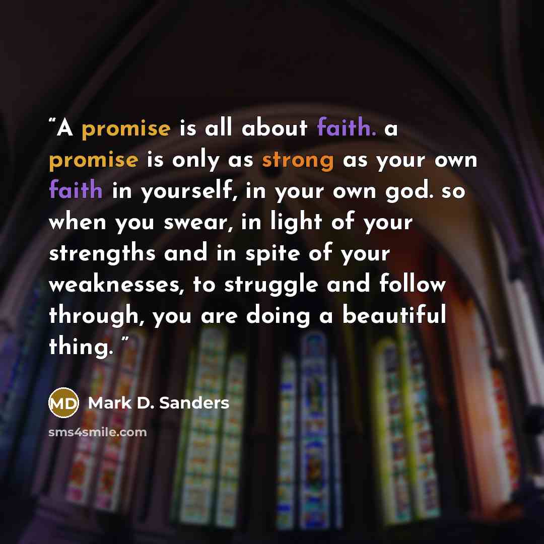 “A promise is all about faith. a promise is only as strong as your own faith in yourself, in your own god. so when you swear, in light of your strengths and in spite of your weaknesses, to struggle and follow through, you are doing a beautiful thing.” quote by Mark D. Sanders