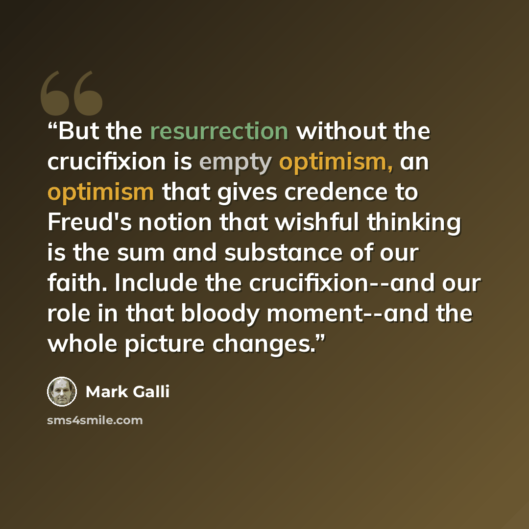 “But the resurrection without the crucifixion is empty optimism, an optimism that gives credence to Freud's notion that wishful thinking is the sum and substance of our faith. Include the crucifixion--and our role in that bloody moment--and the whole picture changes.” quote by Mark Galli