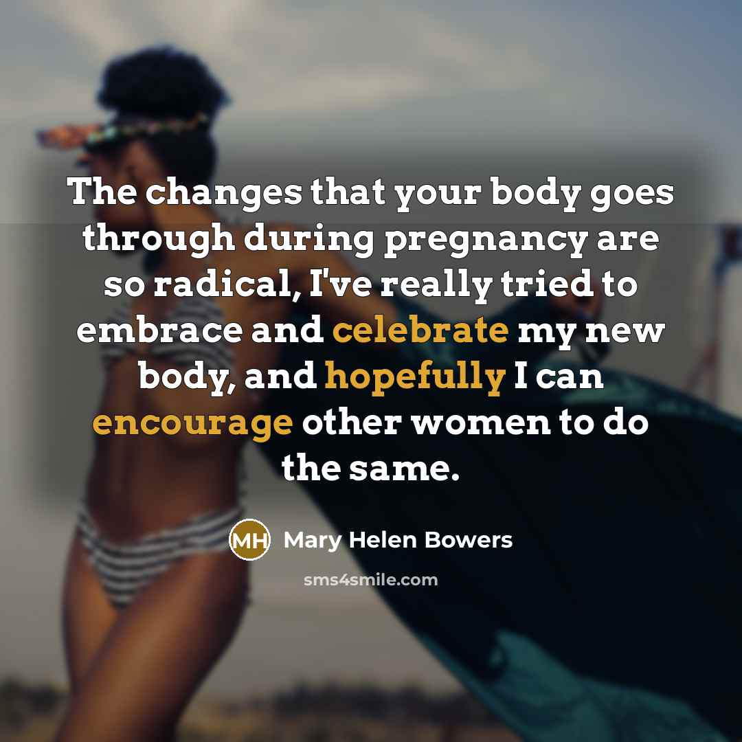“The changes that your body goes through during pregnancy are so radical, I've really tried to embrace and celebrate my new body, and hopefully I can encourage other women to do the same.” quote by Mary Helen Bowers