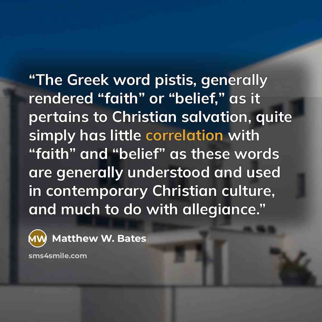 “The Greek word pistis, generally rendered “faith” or “belief,” as it pertains to Christian salvation, quite simply has little correlation with “faith” and “belief” as these words are generally understood and used in contemporary Christian culture, and much to do with allegiance.” quote by Matthew W. Bates