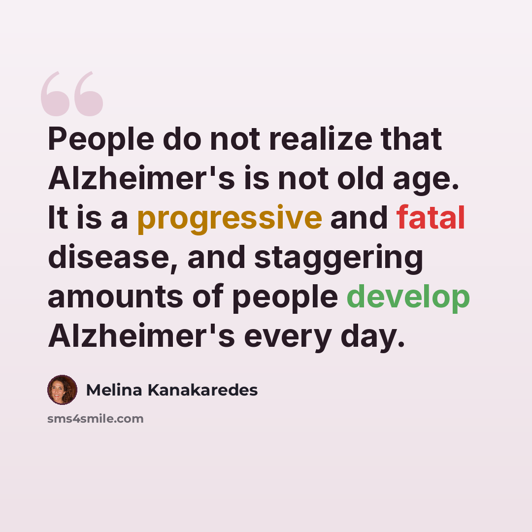“People do not realize that Alzheimer's is not old age. It is a progressive and fatal disease, and staggering amounts of people develop Alzheimer's every day.” quote by Melina Kanakaredes