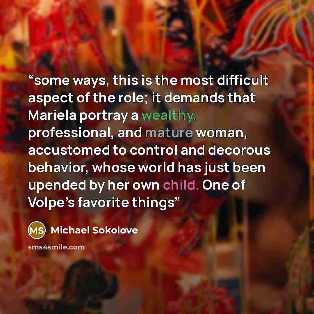 “some ways, this is the most difficult aspect of the role; it demands that Mariela portray a wealthy, professional, and mature woman, accustomed to control and decorous behavior, whose world has just been upended by her own child. One of Volpe’s favorite things” quote by Michael Sokolove