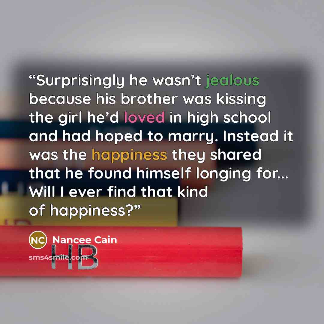 “Surprisingly he wasn’t jealous because his brother was kissing the girl he’d loved in high school and had hoped to marry. Instead it was the happiness they shared that he found himself longing for... Will I ever find that kind of happiness?” quote by Nancee Cain