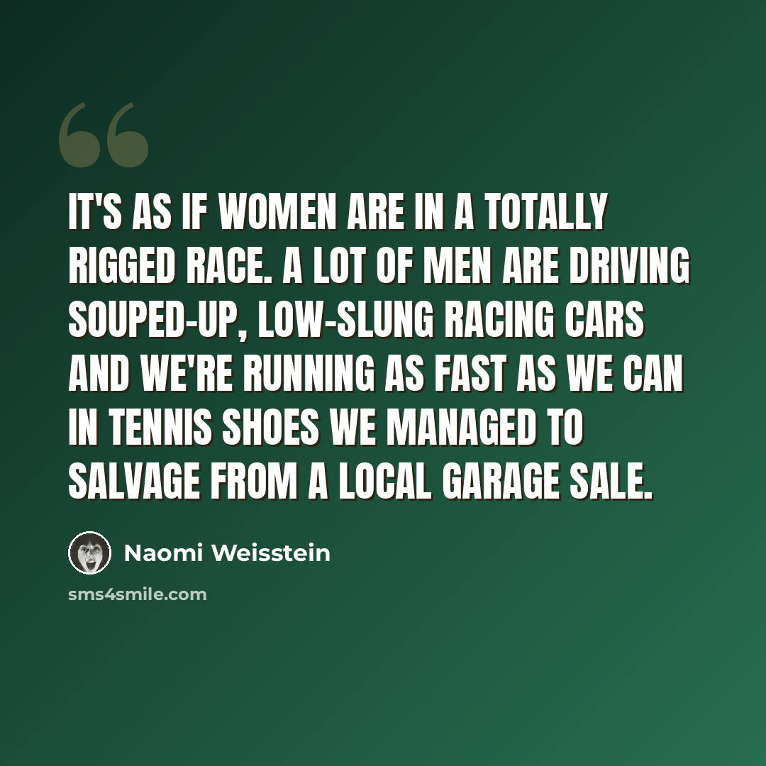 “It's as if women are in a totally rigged race. A lot of men are driving souped-up, low-slung racing cars and we're running as fast as we can in tennis shoes we managed to salvage from a local garage sale.” quote by Naomi Weisstein
