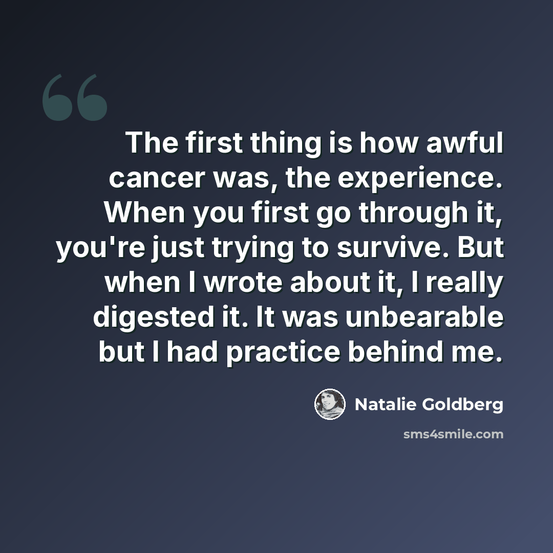 “The first thing is how awful cancer was, the experience. When you first go through it, you're just trying to survive. But when I wrote about it, I really digested it. It was unbearable but I had practice behind me.” quote by Natalie Goldberg