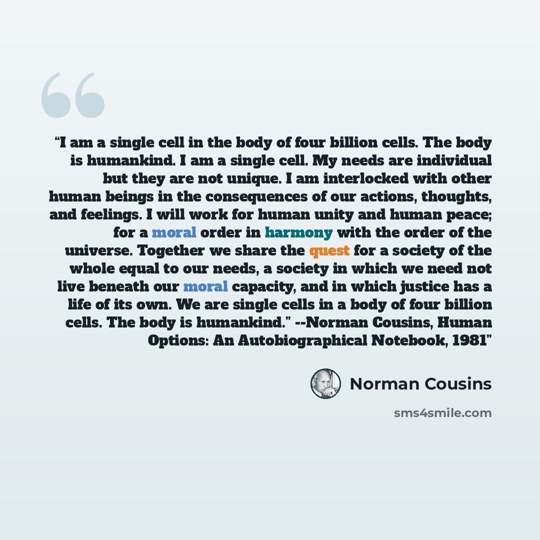 “I am a single cell in the body of four billion cells. The body is humankind. I am a single cell. My needs are individual but they are not unique. I am interlocked with other human beings in the consequences of our actions, thoughts, and feelings. I will work for human unity and human peace; for a…” quote by Norman Cousins