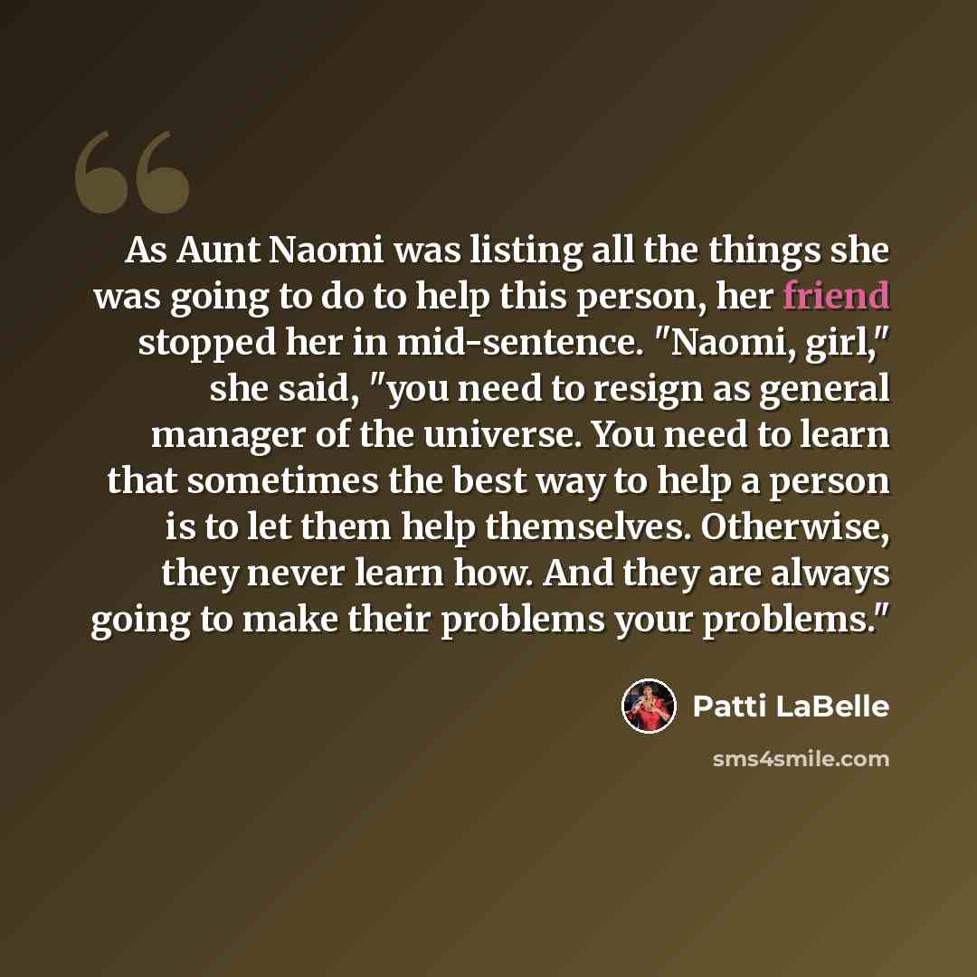 “As Aunt Naomi was listing all the things she was going to do to help this person, her friend stopped her in mid-sentence. "Naomi, girl," she said, "you need to resign as general manager of the universe. You need to learn that sometimes the best way to help a person is to let them help themselves…” quote by Patti LaBelle