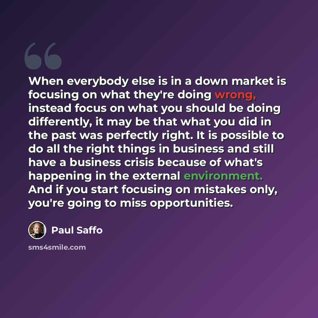 “When everybody else is in a down market is focusing on what they're doing wrong, instead focus on what you should be doing differently, it may be that what you did in the past was perfectly right. It is possible to do all the right things in business and still have a business crisis because of…” quote by Paul Saffo