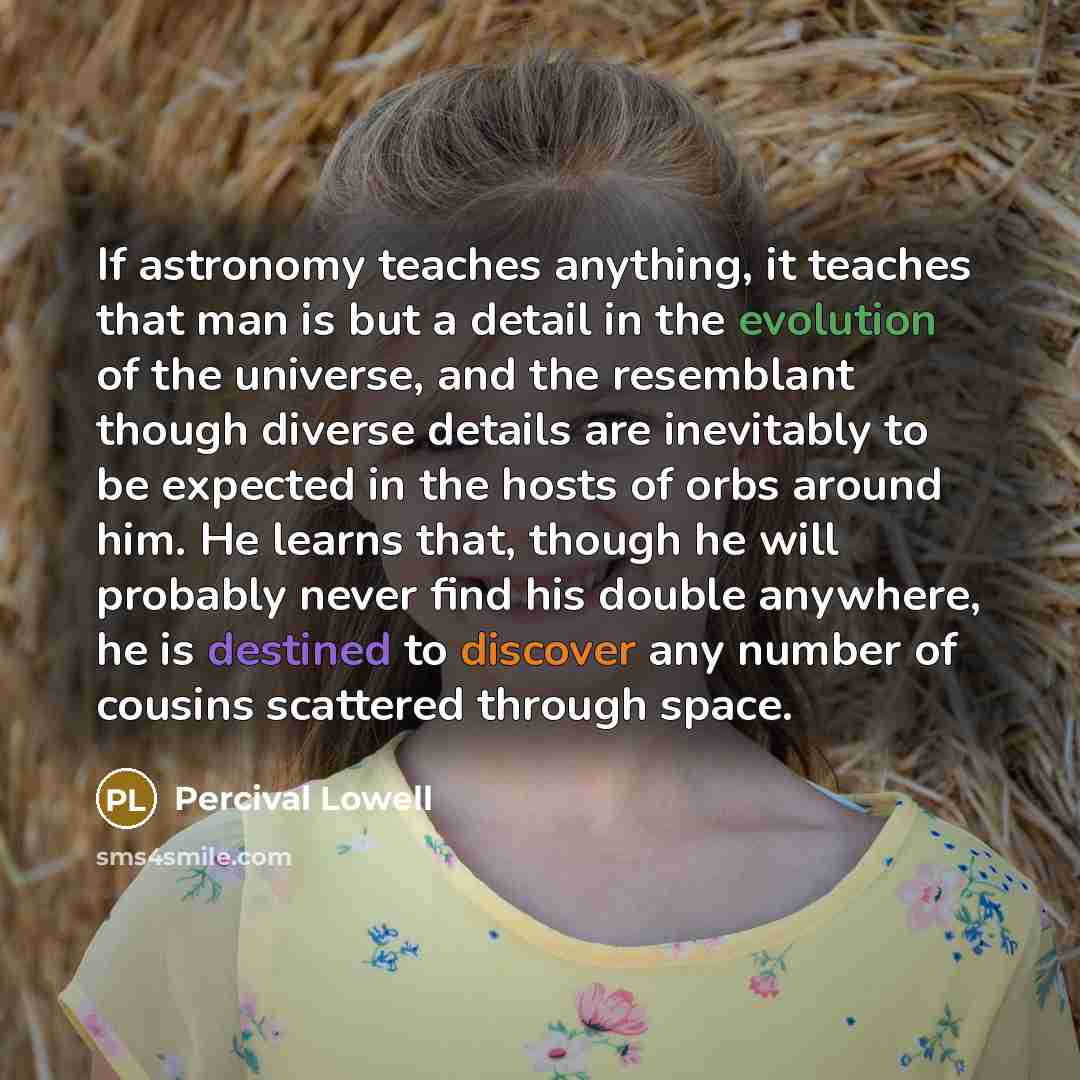 “If astronomy teaches anything, it teaches that man is but a detail in the evolution of the universe, and the resemblant though diverse details are inevitably to be expected in the hosts of orbs around him. He learns that, though he will probably never find his double anywhere, he is destined to…” quote by Percival Lowell