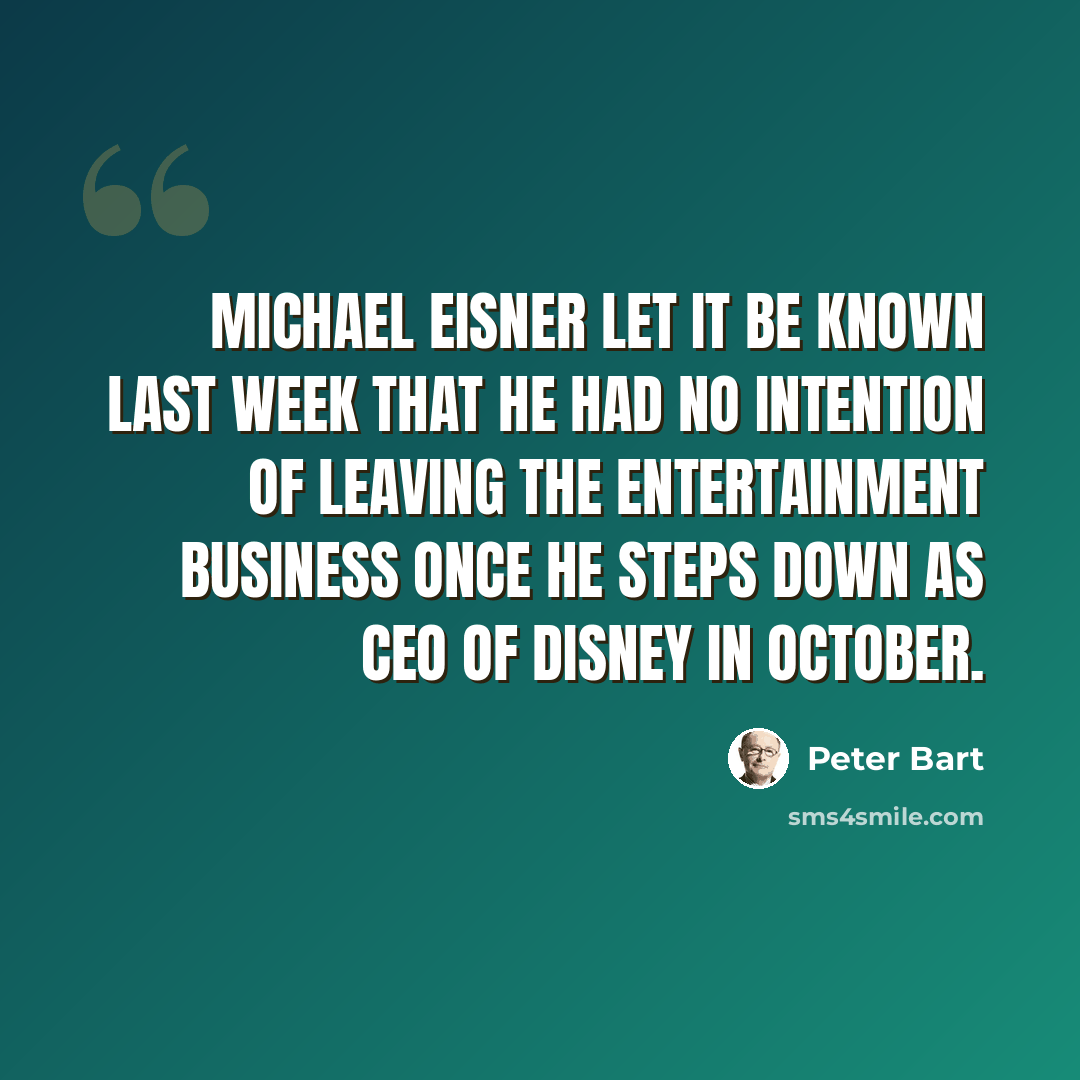 “Michael Eisner let it be known last week that he had no intention of leaving the entertainment business once he steps down as CEO of Disney in October.” quote by Peter Bart