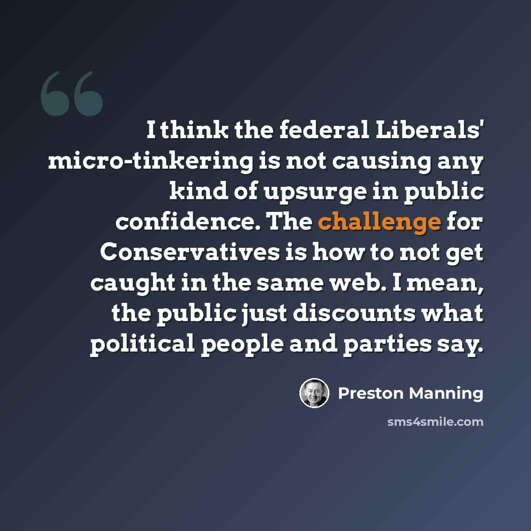 “I think the federal Liberals' micro-tinkering is not causing any kind of upsurge in public confidence. The challenge for Conservatives is how to not get caught in the same web. I mean, the public just discounts what political people and parties say.” quote by Preston Manning