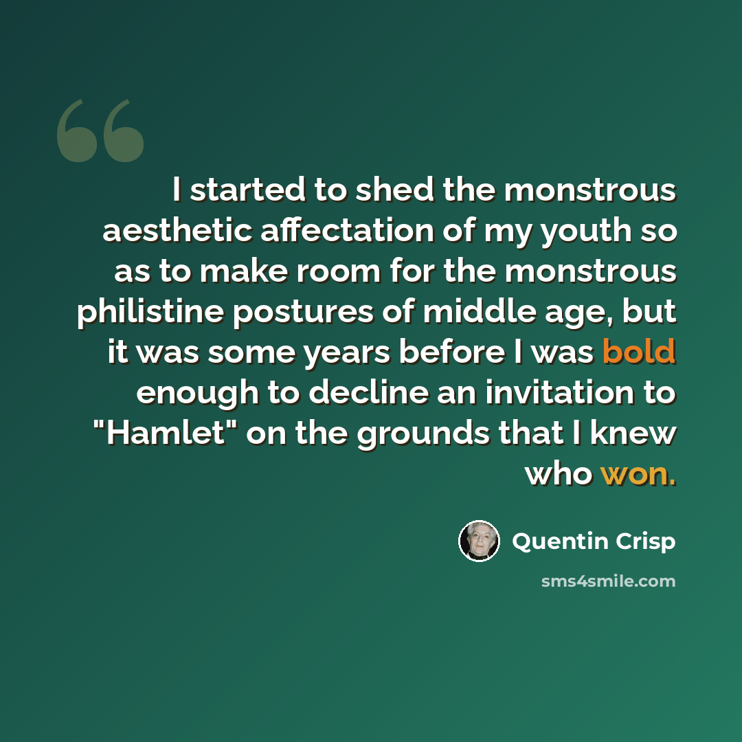 “I started to shed the monstrous aesthetic affectation of my youth so as to make room for the monstrous philistine postures of middle age, but it was some years before I was bold enough to decline an invitation to "Hamlet" on the grounds that I knew who won.” quote by Quentin Crisp
