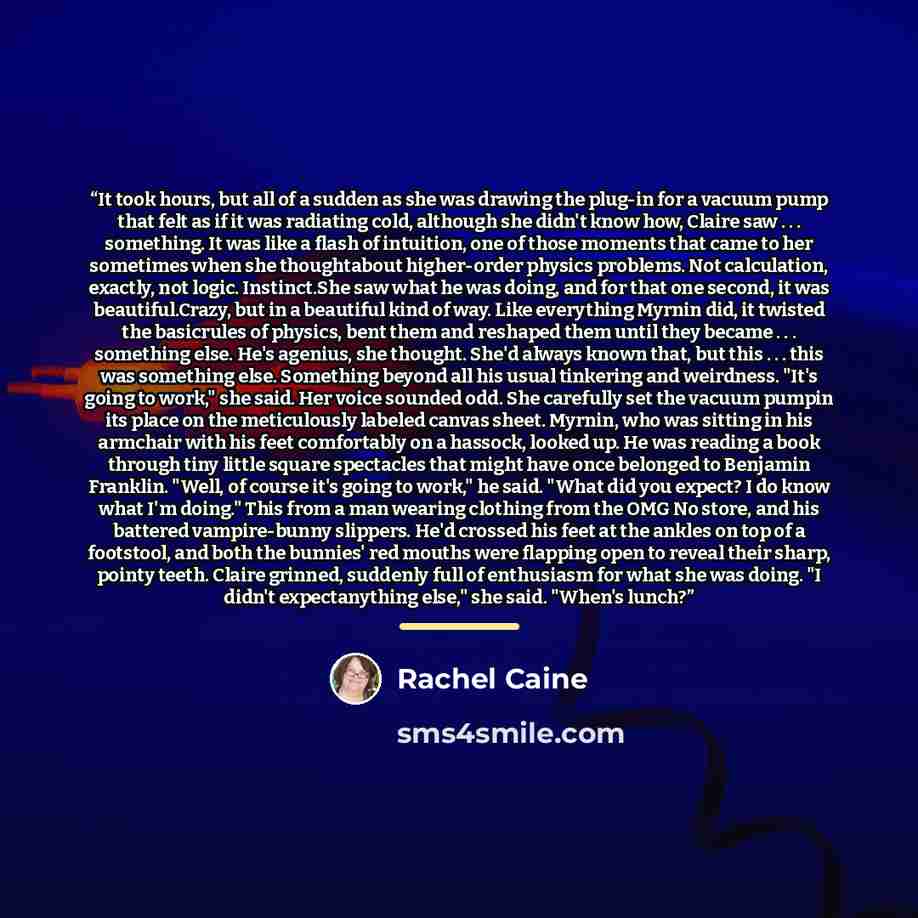 “It took hours, but all of a sudden as she was drawing the plug-in for a vacuum pump that felt as if it was radiating cold, although she didn't know how, Claire saw . . . something. It was like a flash of intuition, one of those moments that came to her sometimes when she thoughtabout higher-order…” quote by Rachel Caine