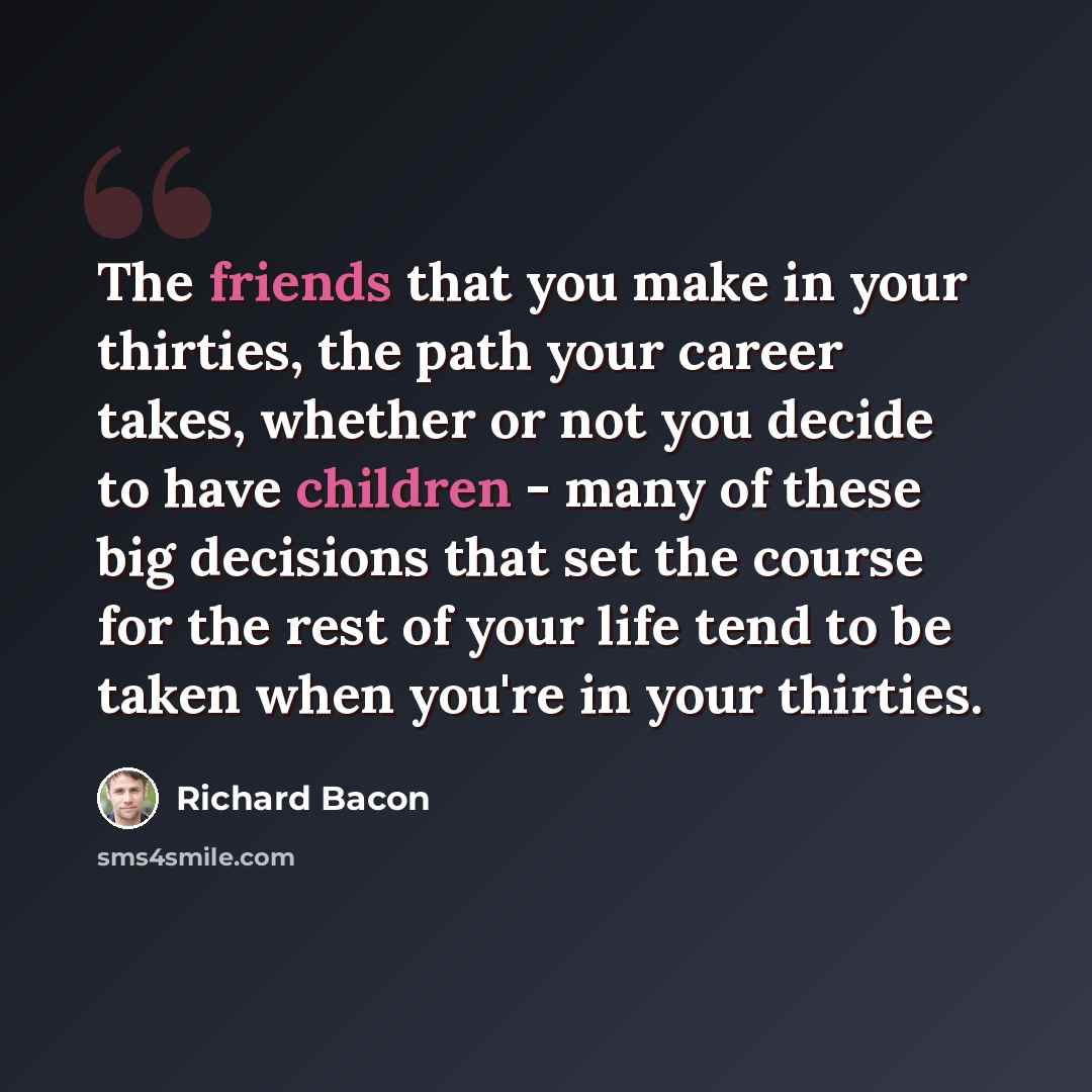 “The friends that you make in your thirties, the path your career takes, whether or not you decide to have children - many of these big decisions that set the course for the rest of your life tend to be taken when you're in your thirties.” quote by Richard Bacon