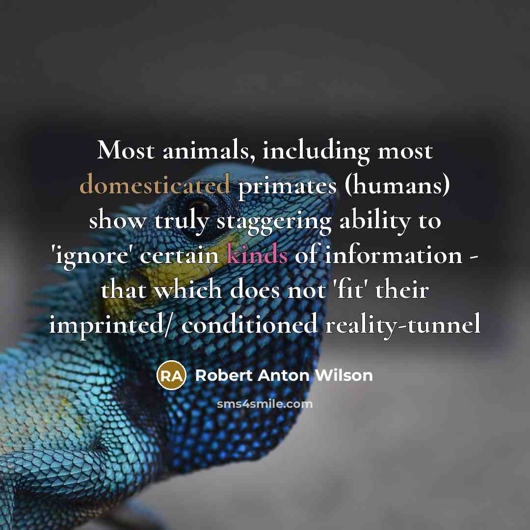 “Most animals, including most domesticated primates (humans) show truly staggering ability to 'ignore' certain kinds of information - that which does not 'fit' their imprinted/ conditioned reality-tunnel” quote by Robert Anton Wilson