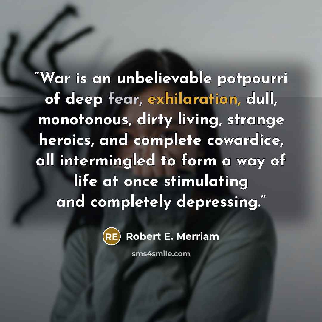 “War is an unbelievable potpourri of deep fear, exhilaration, dull, monotonous, dirty living, strange heroics, and complete cowardice, all intermingled to form a way of life at once stimulating and completely depressing.” quote by Robert E. Merriam