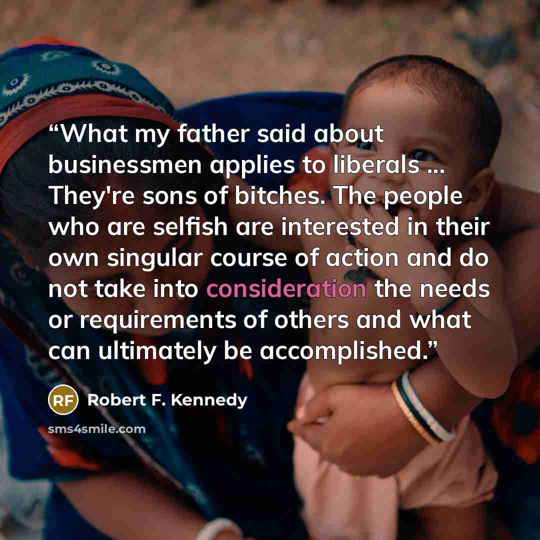 “What my father said about businessmen applies to liberals ... They're sons of bitches. The people who are selfish are interested in their own singular course of action and do not take into consideration the needs or requirements of others and what can ultimately be accomplished.” quote by Robert F. Kennedy