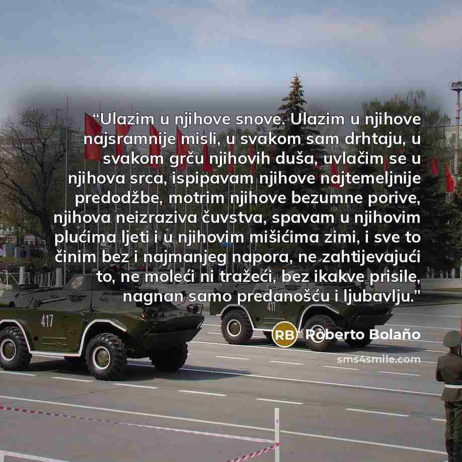 “Ulazim u njihove snove. Ulazim u njihove najsramnije misli, u svakom sam drhtaju, u svakom grču njihovih duša, uvlačim se u njihova srca, ispipavam njihove najtemeljnije predodžbe, motrim njihove bezumne porive, njihova neizraziva čuvstva, spavam u njihovim plućima ljeti i u njihovim mišićima…” quote by Roberto Bolaño
