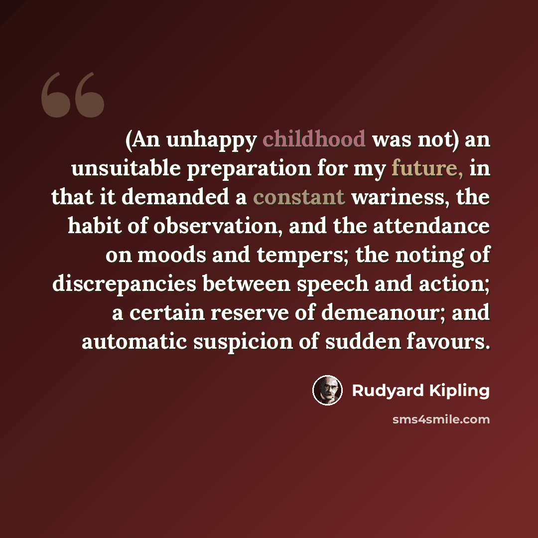 “(An unhappy childhood was not) an unsuitable preparation for my future, in that it demanded a constant wariness, the habit of observation, and the attendance on moods and tempers; the noting of discrepancies between speech and action; a certain reserve of demeanour; and automatic suspicion of…” quote by Rudyard Kipling