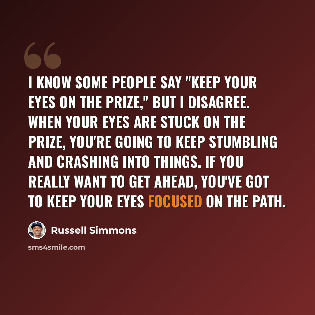 “I know some people say "Keep your eyes on the prize," but I disagree. When your eyes are stuck on the prize, you're going to keep stumbling and crashing into things. If you really want to get ahead, you've got to keep your eyes focused on the path.” quote by Russell Simmons