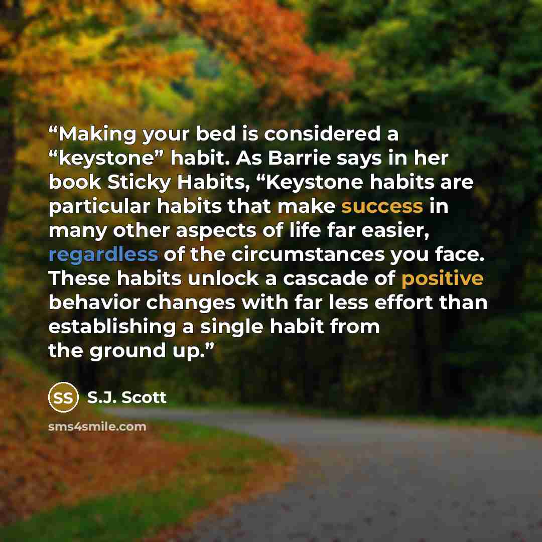 “Making your bed is considered a “keystone” habit. As Barrie says in her book Sticky Habits, “Keystone habits are particular habits that make success in many other aspects of life far easier, regardless of the circumstances you face. These habits unlock a cascade of positive behavior changes with…” quote by S.J. Scott