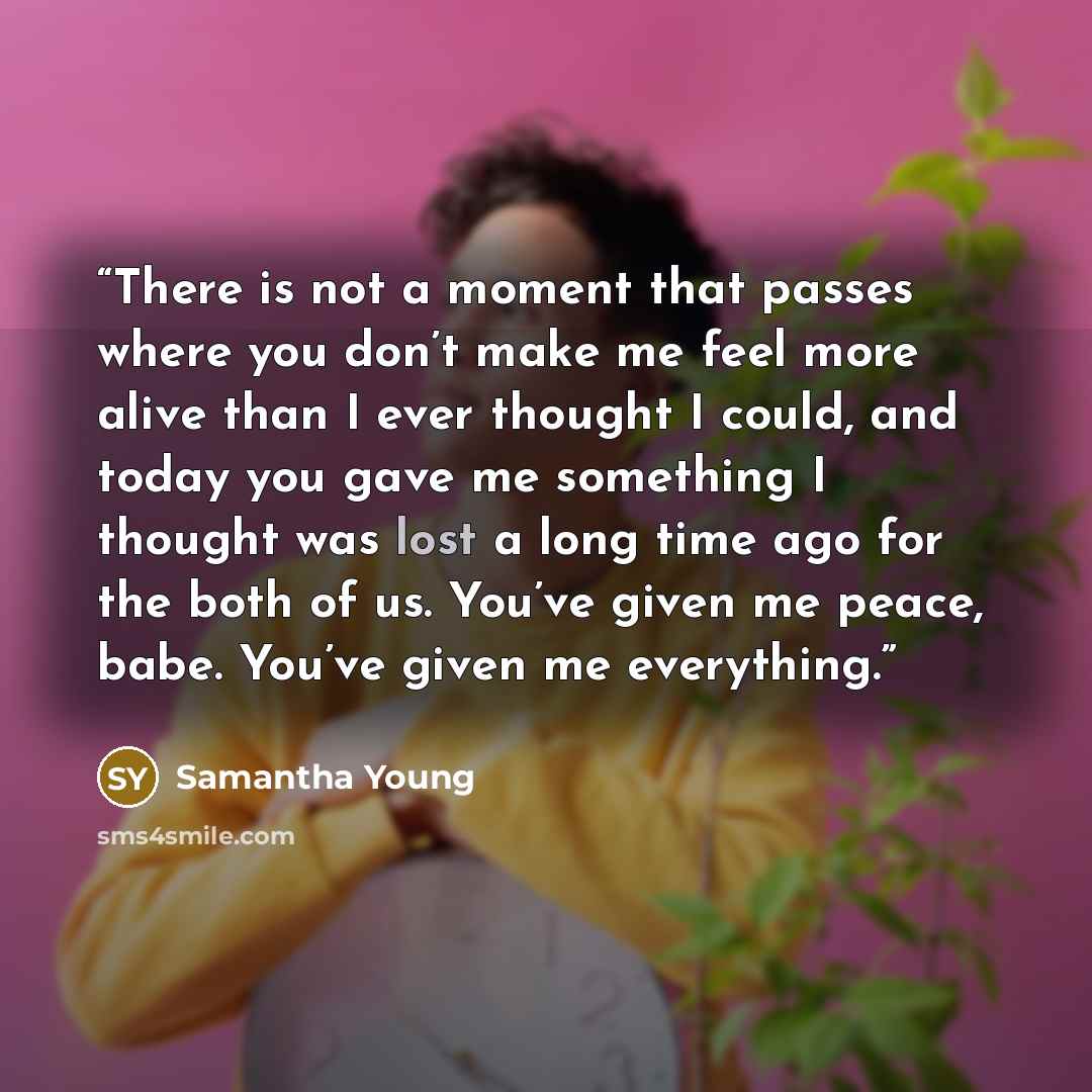 “There is not a moment that passes where you don’t make me feel more alive than I ever thought I could, and today you gave me something I thought was lost a long time ago for the both of us. You’ve given me peace, babe. You’ve given me everything.” quote by Samantha Young