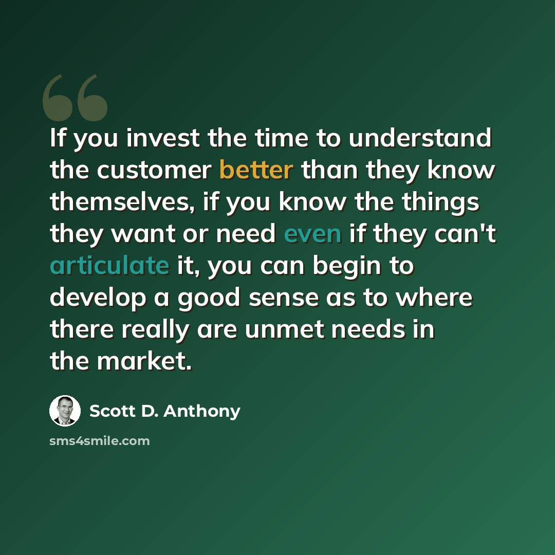 “If you invest the time to understand the customer better than they know themselves, if you know the things they want or need even if they can't articulate it, you can begin to develop a good sense as to where there really are unmet needs in the market.” quote by Scott D. Anthony