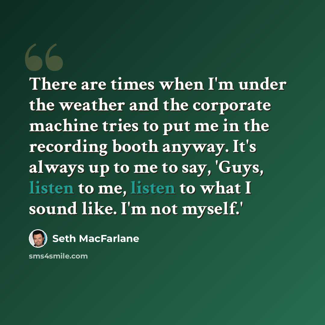“There are times when I'm under the weather and the corporate machine tries to put me in the recording booth anyway. It's always up to me to say, 'Guys, listen to me, listen to what I sound like. I'm not myself.'” quote by Seth MacFarlane