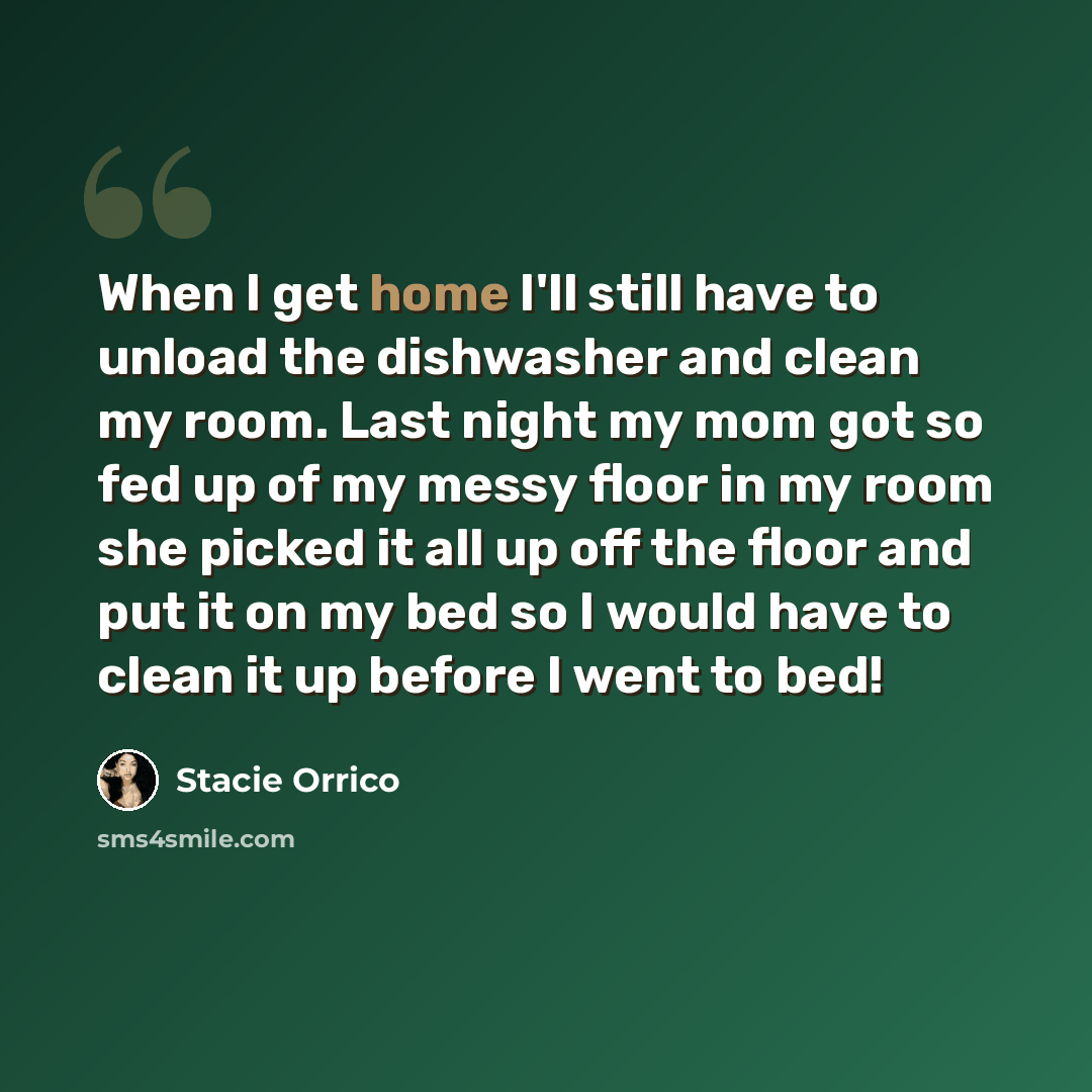 “When I get home I'll still have to unload the dishwasher and clean my room. Last night my mom got so fed up of my messy floor in my room she picked it all up off the floor and put it on my bed so I would have to clean it up before I went to bed!” quote by Stacie Orrico
