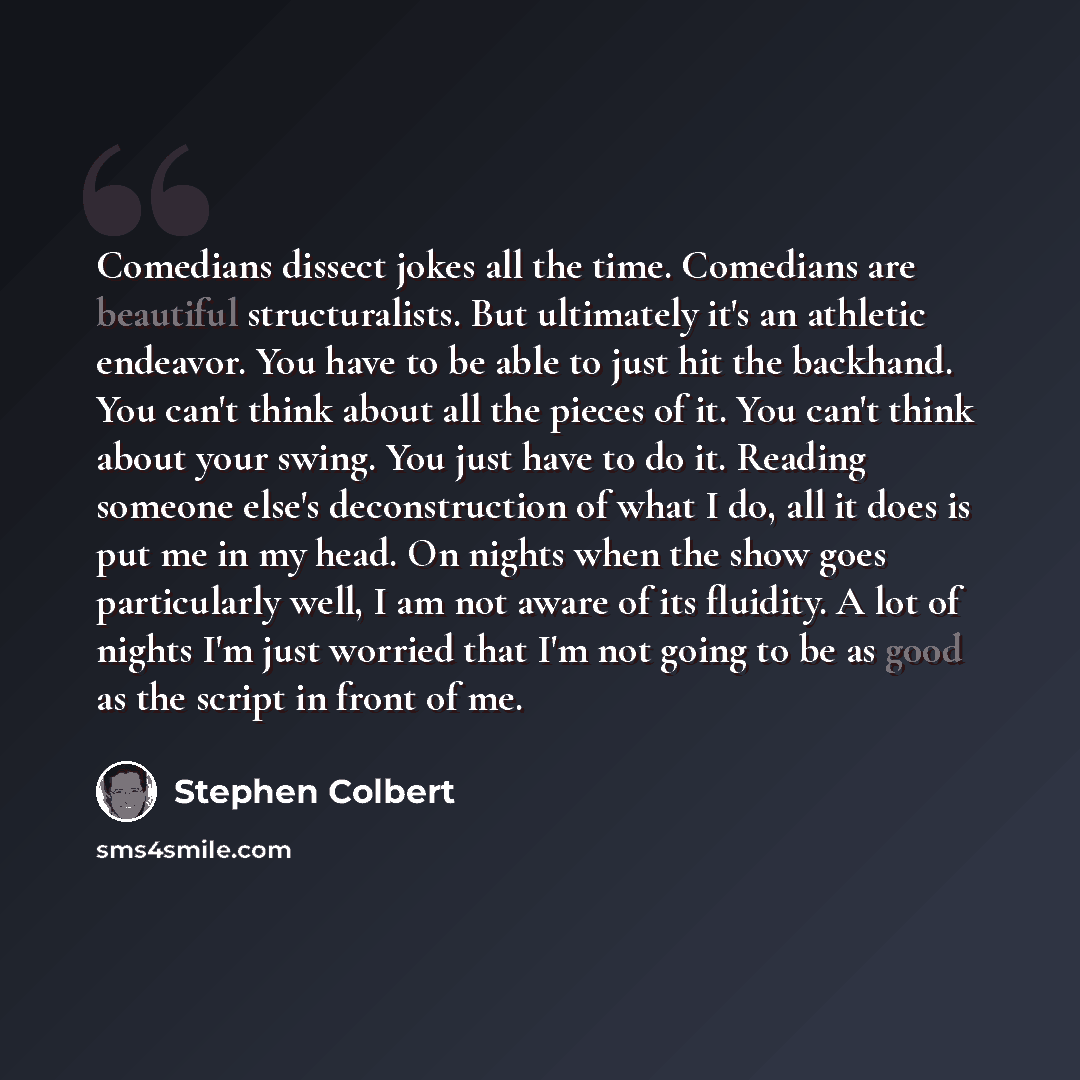 “Comedians dissect jokes all the time. Comedians are beautiful structuralists. But ultimately it's an athletic endeavor. You have to be able to just hit the backhand. You can't think about all the pieces of it. You can't think about your swing. You just have to do it. Reading someone else's…” quote by Stephen Colbert