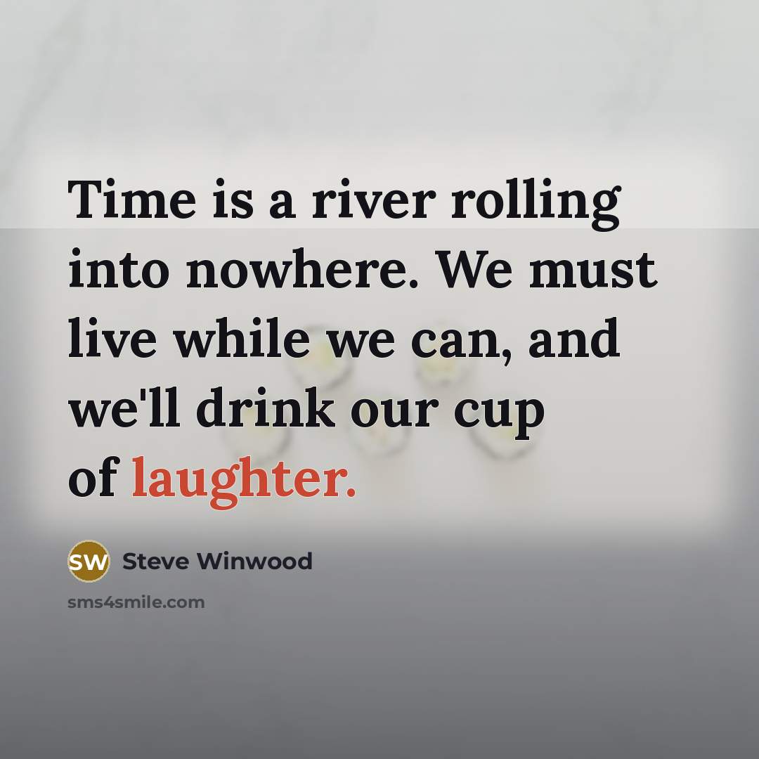 “Time is a river rolling into nowhere. We must live while we can, and we'll drink our cup of laughter.” quote by Steve Winwood