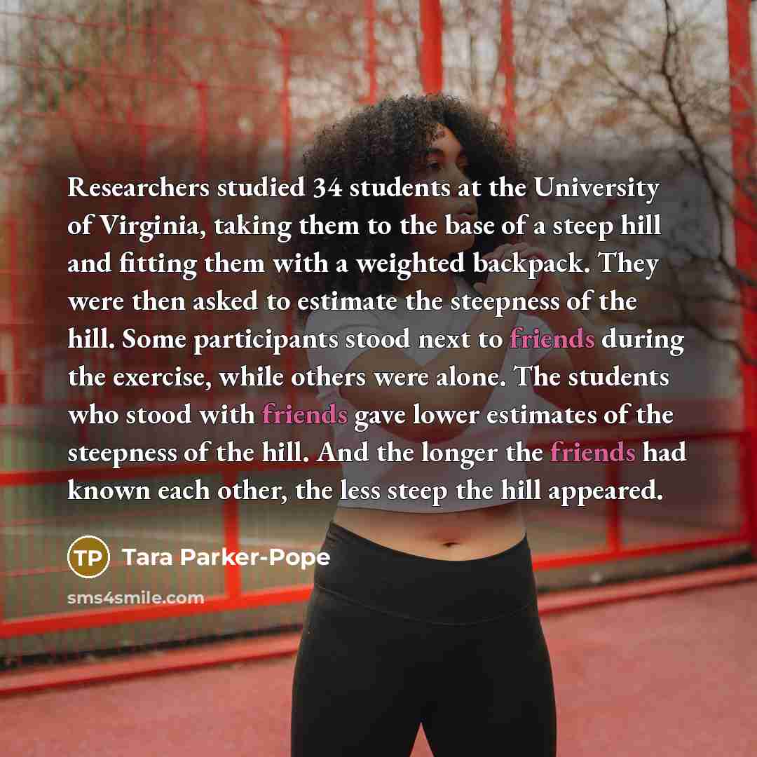 “Researchers studied 34 students at the University of Virginia, taking them to the base of a steep hill and fitting them with a weighted backpack. They were then asked to estimate the steepness of the hill. Some participants stood next to friends during the exercise, while others were alone. The…” quote by Tara Parker-Pope