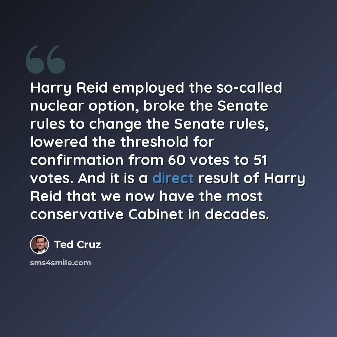 “Harry Reid employed the so-called nuclear option, broke the Senate rules to change the Senate rules, lowered the threshold for confirmation from 60 votes to 51 votes. And it is a direct result of Harry Reid that we now have the most conservative Cabinet in decades.” quote by Ted Cruz