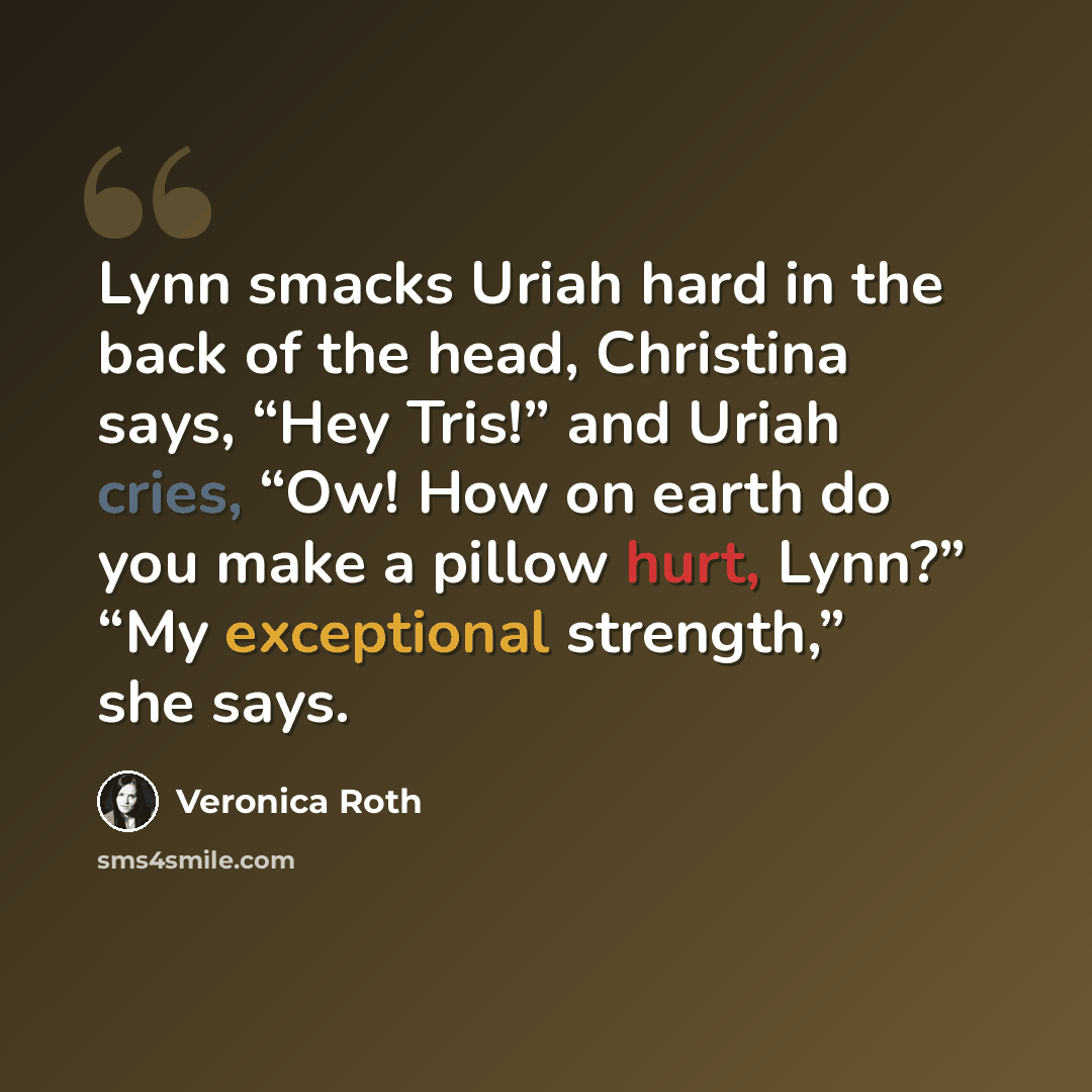 “Lynn smacks Uriah hard in the back of the head, Christina says, “Hey Tris!” and Uriah cries, “Ow! How on earth do you make a pillow hurt, Lynn?” “My exceptional strength,” she says.” quote by Veronica Roth