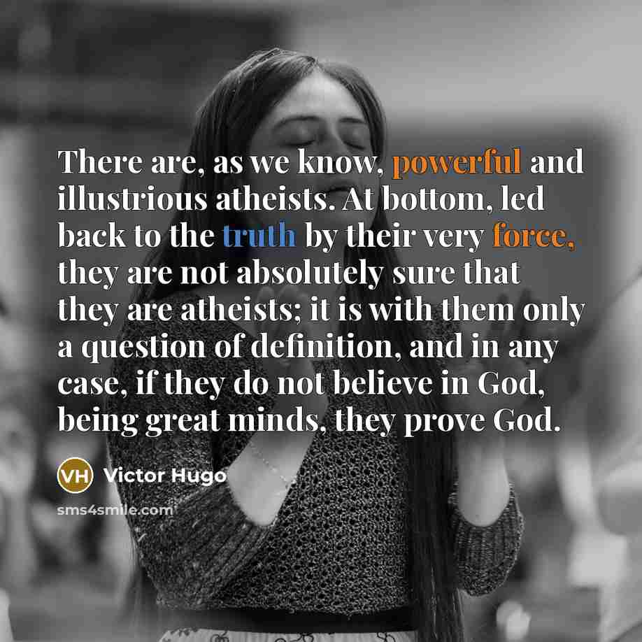 “There are, as we know, powerful and illustrious atheists. At bottom, led back to the truth by their very force, they are not absolutely sure that they are atheists; it is with them only a question of definition, and in any case, if they do not believe in God, being great minds, they prove God.” quote by Victor Hugo