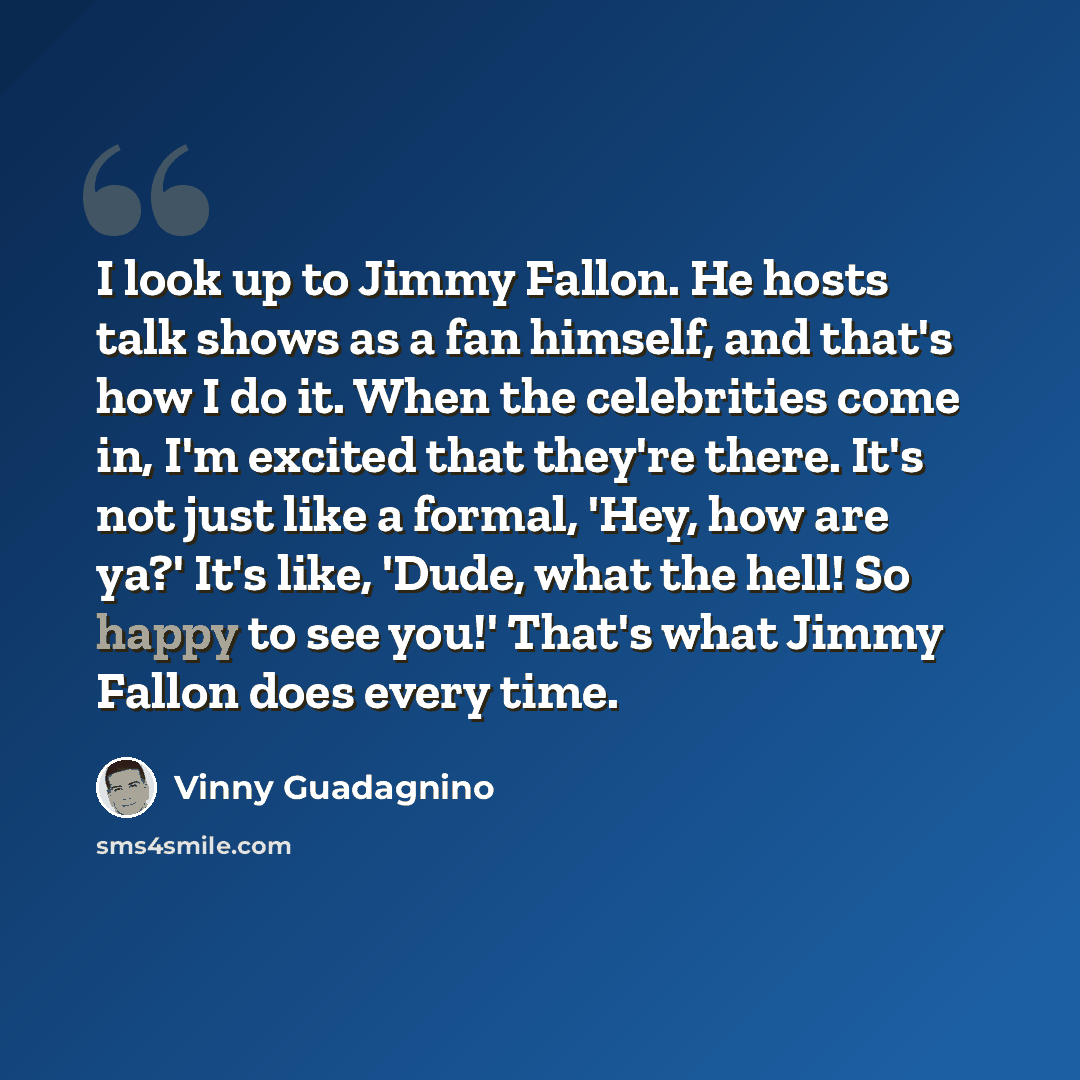 “I look up to Jimmy Fallon. He hosts talk shows as a fan himself, and that's how I do it. When the celebrities come in, I'm excited that they're there. It's not just like a formal, 'Hey, how are ya?' It's like, 'Dude, what the hell! So happy to see you!' That's what Jimmy Fallon does every time.” quote by Vinny Guadagnino