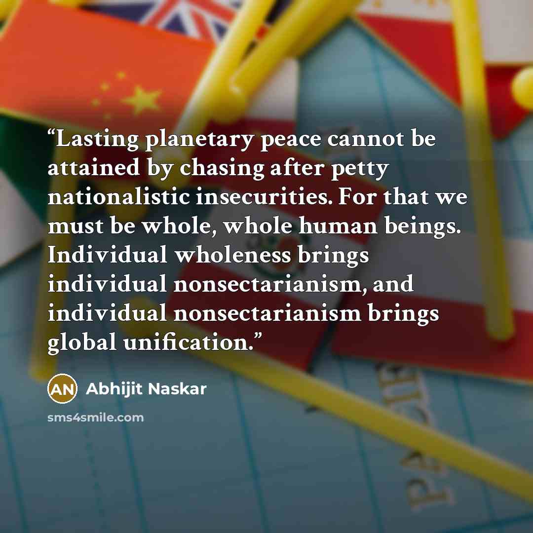 “Lasting planetary peace cannot be attained by chasing after petty nationalistic insecurities. For that we must be whole, whole human beings. Individual wholeness brings individual nonsectarianism, and individual nonsectarianism brings global unification.” quote by Abhijit Naskar