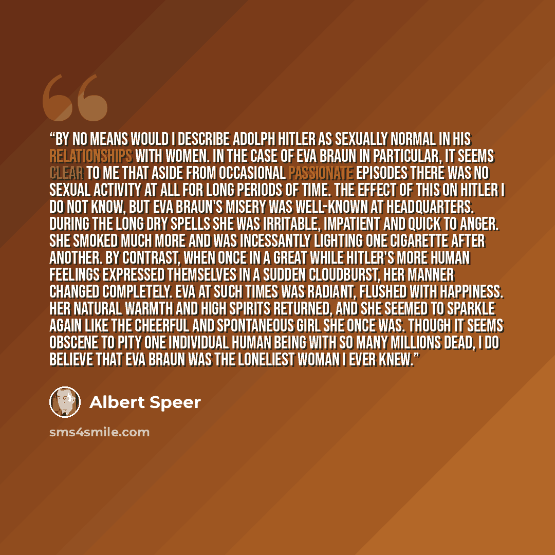 “By no means would I describe Adolph Hitler as sexually normal in his relationships with women. In the case of Eva Braun in particular, it seems clear to me that aside from occasional passionate episodes there was no sexual activity at all for long periods of time. The effect of this on Hitler I do…” quote by Albert Speer