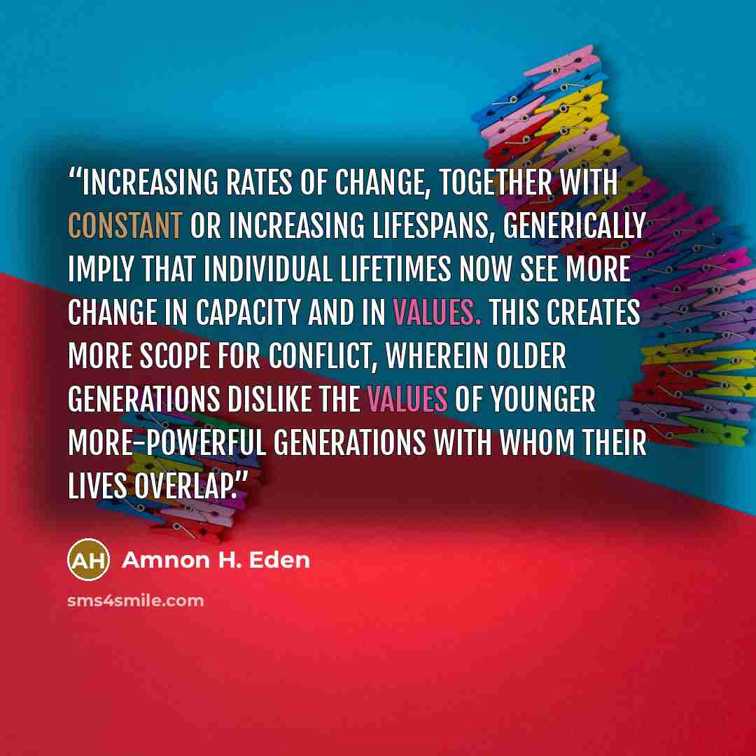 “Increasing rates of change, together with constant or increasing lifespans, generically imply that individual lifetimes now see more change in capacity and in values. This creates more scope for conflict, wherein older generations dislike the values of younger more-powerful generations with whom…” quote by Amnon H. Eden