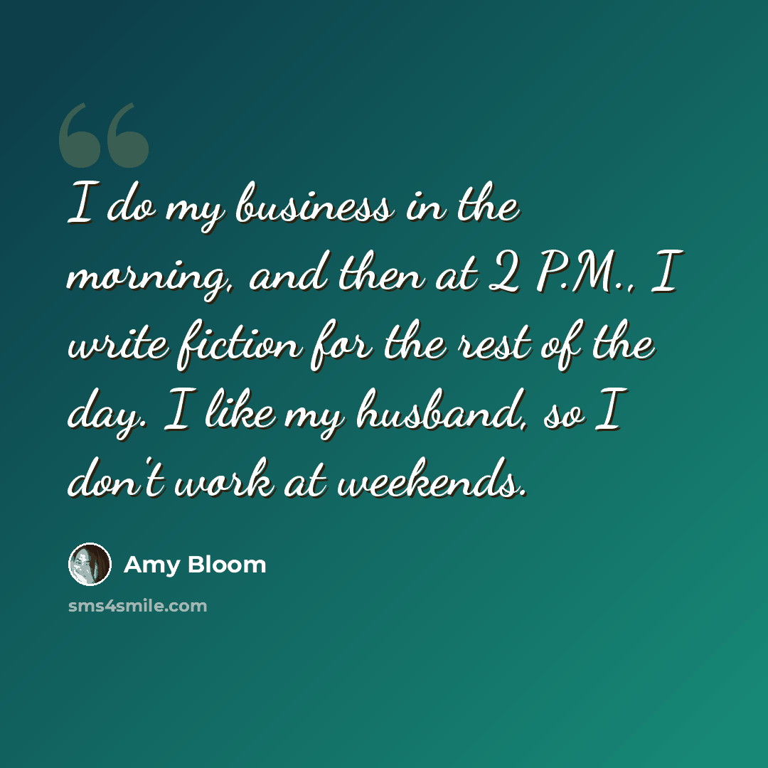 “I do my business in the morning, and then at 2 P.M., I write fiction for the rest of the day. I like my husband, so I don't work at weekends.” quote by Amy Bloom