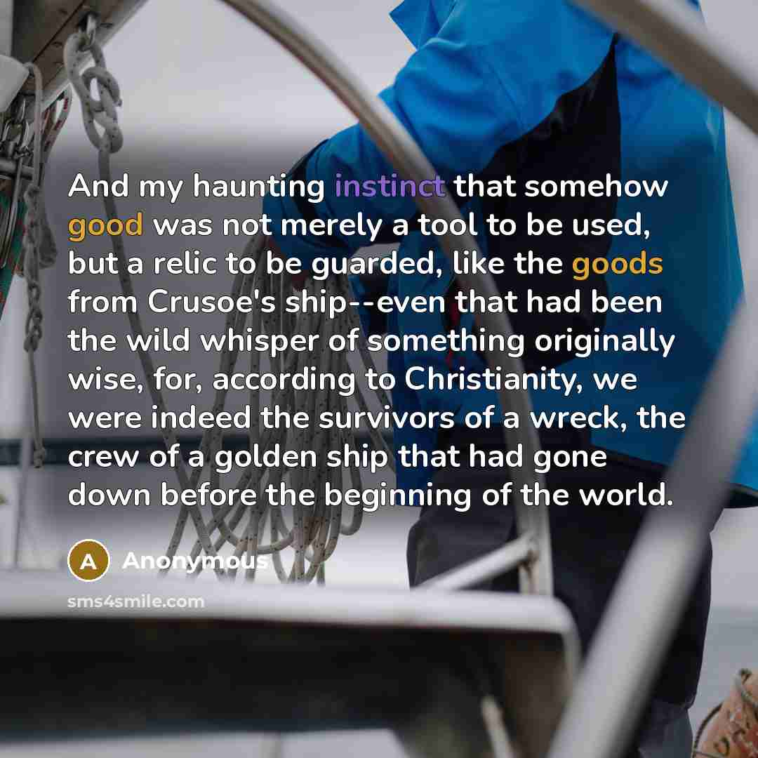 “And my haunting instinct that somehow good was not merely a tool to be used, but a relic to be guarded, like the goods from Crusoe's ship--even that had been the wild whisper of something originally wise, for, according to Christianity, we were indeed the survivors of a wreck, the crew of a golden…” quote by Anonymous